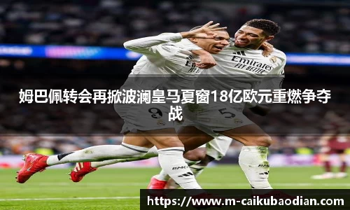 姆巴佩转会再掀波澜皇马夏窗18亿欧元重燃争夺战