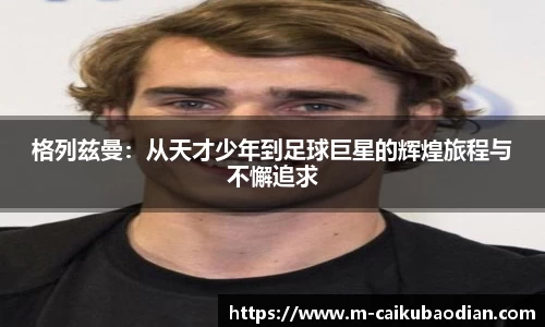 格列兹曼：从天才少年到足球巨星的辉煌旅程与不懈追求