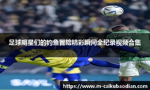 足球明星们的钓鱼冒险精彩瞬间全纪录视频合集
